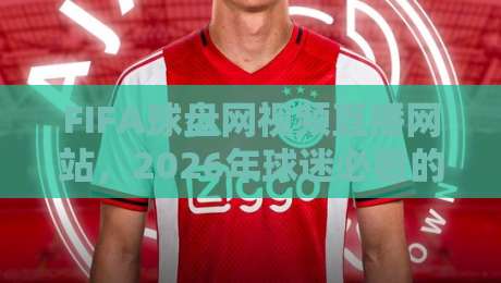 FIFA球盘网视频直播网站,2026年球迷必看的观赛平台(FIFA球盘网视频直播网站)体验评测