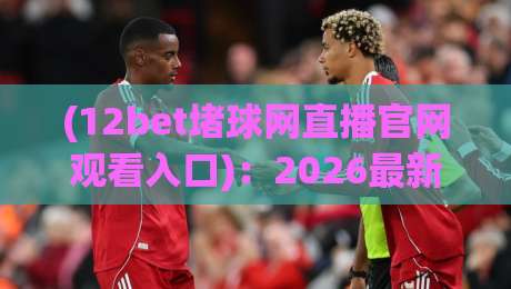 (12bet堵球网直播官网观看入口):2026最新指南,带你找到【12bet堵球网直播官网观看入口】