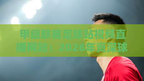 甲级联赛足球站视频直播网站：2026年资深球迷私藏的五大高清观赛渠道与实操测评，附赠免费试看技巧