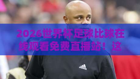 2026世界杯足球比球在线观看免费直播站!这些免费渠道让你不错过每一场精彩