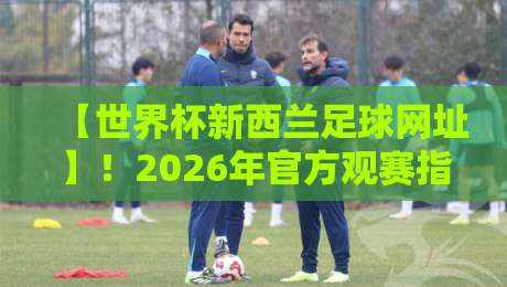 【世界杯新西兰足球网址】!2026年官方观赛指南与资源汇总 【世界杯新西兰足球网址】!2026年官方观赛指南与资源汇总