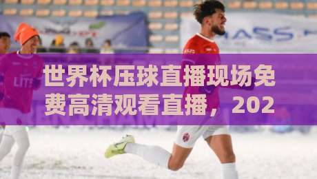 世界杯压球直播现场免费高清观看直播,2026年球迷必看指南!