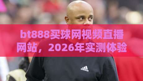 bt888买球网视频直播网站，2026年实测体验分享（体育迷必看）