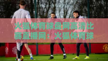 火狐体育球盘网高清比赛直播网:火狐体育球盘网高清比赛直播网 2026年观赛体验全面升级