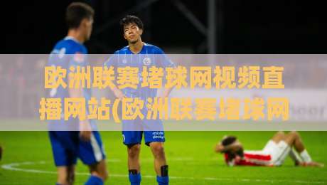 欧洲联赛堵球网视频直播网站(欧洲联赛堵球网视频直播网站):2026年球迷必备指南