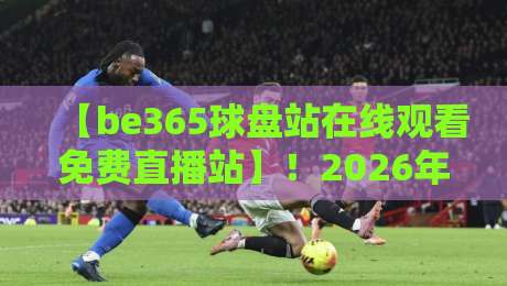 【be365球盘站在线观看免费直播站】!2026年资深球友深度测评,教你如何免费看高清直播不踩雷,附赠实用小技巧