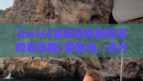 (be365足球站免费高清观看直播) 我敢说,这才是2026看球赛的正确打开方式!