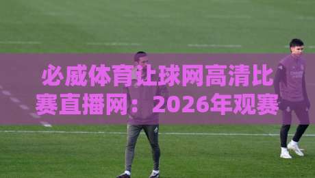 必威体育让球网高清比赛直播网:2026年观赛新体验,你换入口了吗?