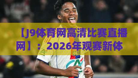 【J9体育网高清比赛直播网】:2026年观赛新体验,你还在用老平台吗?