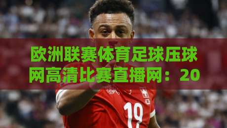 欧洲联赛体育足球压球网高清比赛直播网:2026年观赛新体验,这些细节你注意到了吗?