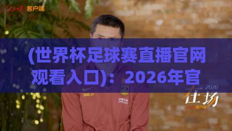 (世界杯足球赛直播官网观看入口):2026年官方入口、正版平台与高清直播地址全攻略