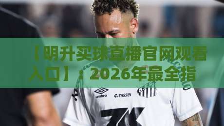 【明升买球直播官网观看入口】: 2026年最全指南与使用心得