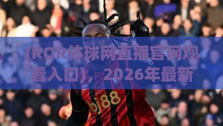 (ROR体球网直播官网观看入口),2026年最新实测通道与避坑指南