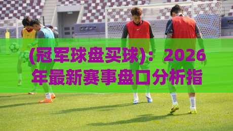 (冠军球盘买球)：2026年最新赛事盘口分析指南，老玩家都在看