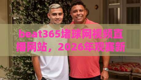beat365堵球网视频直播网站,2026年观赛新体验!