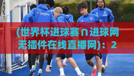(世界杯进球赛∩进球网无插件在线直播网):2026年球迷必看的5大观赛新宠