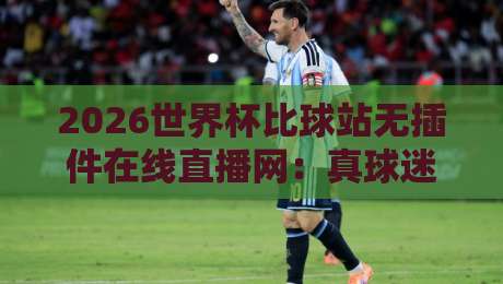 2026世界杯比球站无插件在线直播网：真球迷的四大避坑指南与实测推荐
