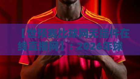 【世预赛比球网无插件在线直播网】: 2026年球迷必看的五大观赛技巧