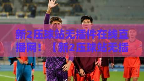 新2压球站无插件在线直播网!【新2压球站无插件在线直播网】2026年观赛新体验,真香警告