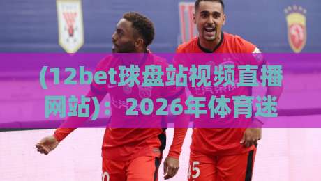 (12bet球盘站视频直播网站):2026年体育迷必备的观赛新选择