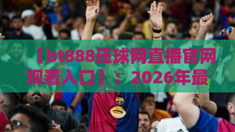 【bt888压球网直播官网观看入口】:2026年最新观赛指南与平台深度解析