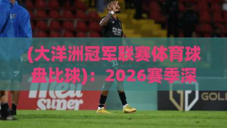 (大洋洲冠军联赛体育球盘比球):2026赛季深度解析与投注策略 (大洋洲冠军联赛体育球盘比球):2026赛季深度解析与投注策略