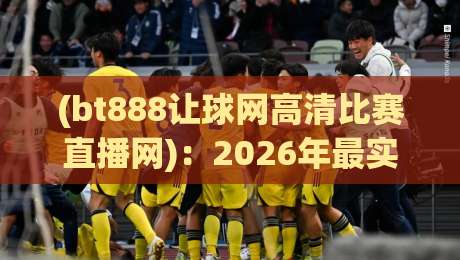 (bt888让球网高清比赛直播网):2026年最实用的观赛体验指南