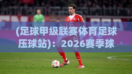 (足球甲级联赛体育足球压球站):2026赛季球迷必备攻略 (足球甲级联赛体育足球压球站):2026赛季球迷必备攻略