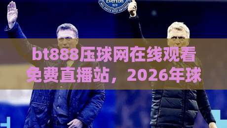 bt888压球网在线观看免费直播站,2026年球赛新玩法全解析