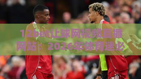 12bet让球网视频直播网站:2026年体育迷必备的观赛与数据平台