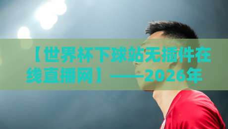 【世界杯下球站无插件在线直播网】——2026年观赛党必备,告别卡顿与插件烦恼