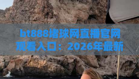 bt888堵球网直播官网观看入口:2026年最新实测与避坑指南