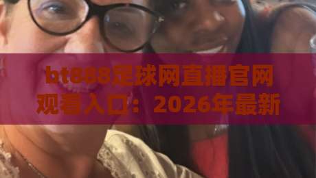 bt888足球网直播官网观看入口:2026年最新实测通道+避坑指南(bt888足球网直播)