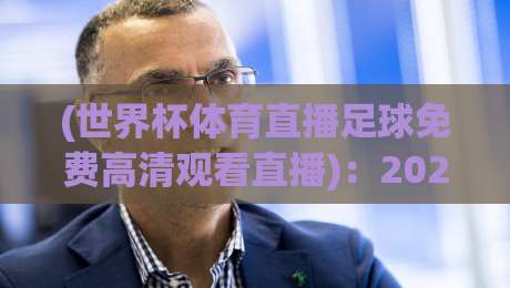 (世界杯体育直播足球免费高清观看直播):2026年观赛指南,这三大平台让你嗨翻天