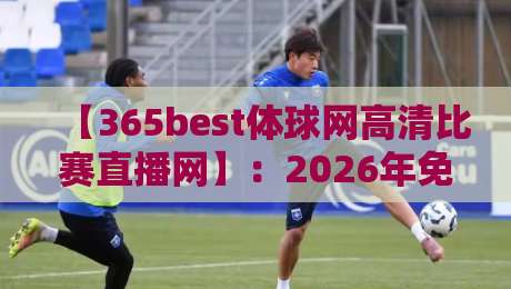 【365best体球网高清比赛直播网】:2026年免费看球新神器!实测体验分享