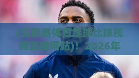 (五联赛体育足球比球视频直播网站)!2026年五大联赛观赛指南与实用推荐