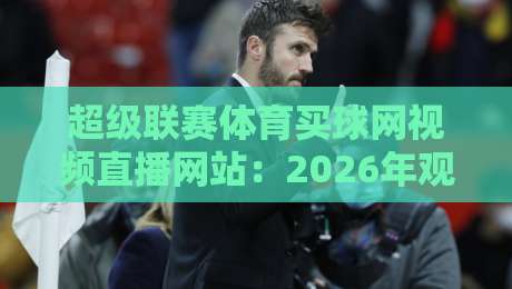 超级联赛体育买球网视频直播网站：2026年观赛新体验与避坑指南