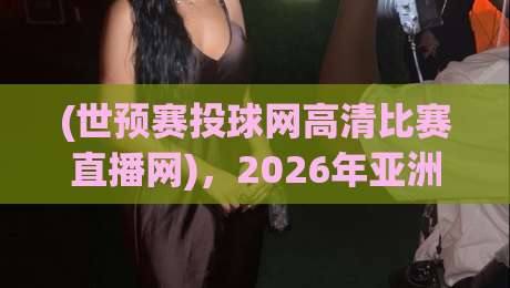 (世预赛投球网高清比赛直播网),2026年亚洲区预选赛观赛新姿势——从“找链接”到“一键直达”