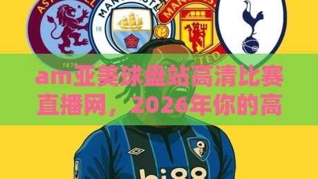 am亚美球盘站高清比赛直播网,2026年你的高清观赛首选平台
