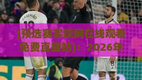 (预选赛买球网在线观看免费直播站):2026年最新观赛指南与实用避坑建议