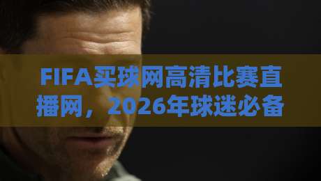 FIFA买球网高清比赛直播网,2026年球迷必备的观赛神器?