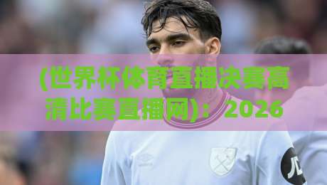 (世界杯体育直播决赛高清比赛直播网):2026年观赛指南,全网最全高清通道实测!