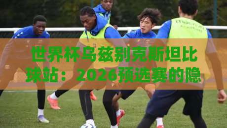 世界杯乌兹别克斯坦比球站:2026预选赛的隐藏黑马与实战攻略 世界杯乌兹别克斯坦比球站:2026预选赛的隐藏黑马与实战攻略