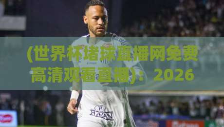 (世界杯堵球直播网免费高清观看直播):2026年球迷必看的五大隐藏功能与避坑指南