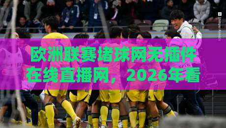 欧洲联赛堵球网无插件在线直播网,2026年看球新选择?