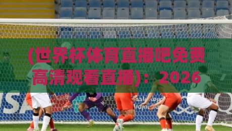 (世界杯体育直播吧免费高清观看直播):2026年观赛秘籍,高清免费不花一分钱