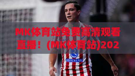 MK体育站免费高清观看直播!(MK体育站)2026年最新观赛指南与实测体验