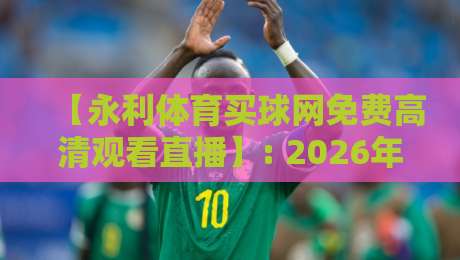 【永利体育买球网免费高清观看直播】: 2026年体育迷的观赛新选择,超清画质与实时互动全解析