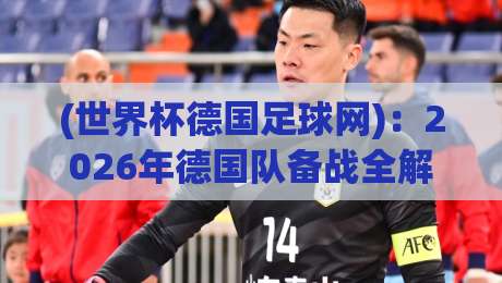 (世界杯德国足球网):2026年德国队备战全解析,老球迷才知道的玄机 (世界杯德国足球网):2026年德国队备战全解析,老球迷才知道的玄机