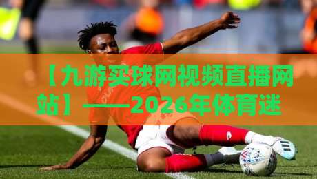 【九游买球网视频直播网站】——2026年体育迷必看的五大观赛体验升级